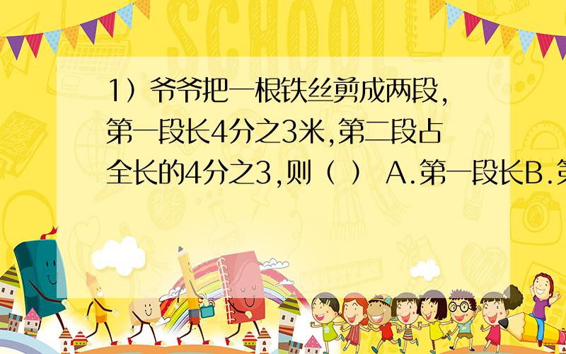 1）爷爷把一根铁丝剪成两段,第一段长4分之3米,第二段占全长的4分之3,则（ ） A.第一段长B.第二段长C.两段一样长D.无法判断2）甲、乙两筐苹果各24千克,若从甲筐取出4千克放入乙筐,则乙比甲