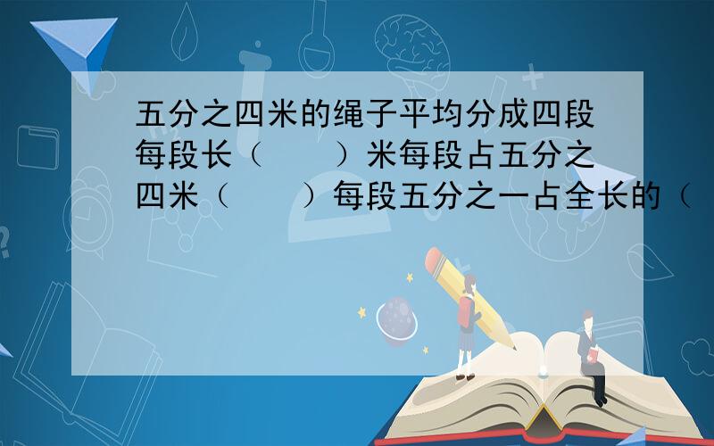 五分之四米的绳子平均分成四段每段长（　　）米每段占五分之四米（　　）每段五分之一占全长的（　　）