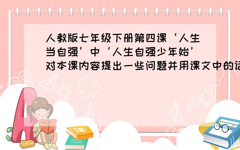 人教版七年级下册第四课‘人生当自强’中‘人生自强少年始’对本课内容提出一些问题并用课文中的话给予回问题和答案都要清楚、答案要是书本上的话、