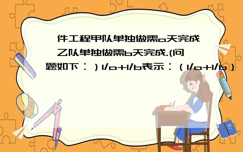 一件工程甲队单独做需a天完成,乙队单独做需b天完成.(问题如下：）1/a+1/b表示：（1/a+1/b）×5表示：（1-1/a×3）÷（1/a+1/b）表示：（1/b）÷1/a表示：【1-（1/a+1/b)×2】÷1/b表示：