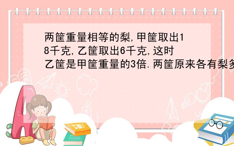 两筐重量相等的梨,甲筐取出18千克,乙筐取出6千克,这时乙筐是甲筐重量的3倍.两筐原来各有梨多少千克?