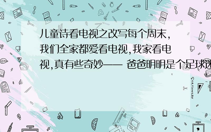 儿童诗看电视之改写每个周末,我们全家都爱看电视,我家看电视,真有些奇妙—— 爸爸明明是个足球迷,他竟把一场精彩的球赛关掉,不知为啥换成川戏,咿咿呀呀的,唱得好无聊!只有奶奶听得入