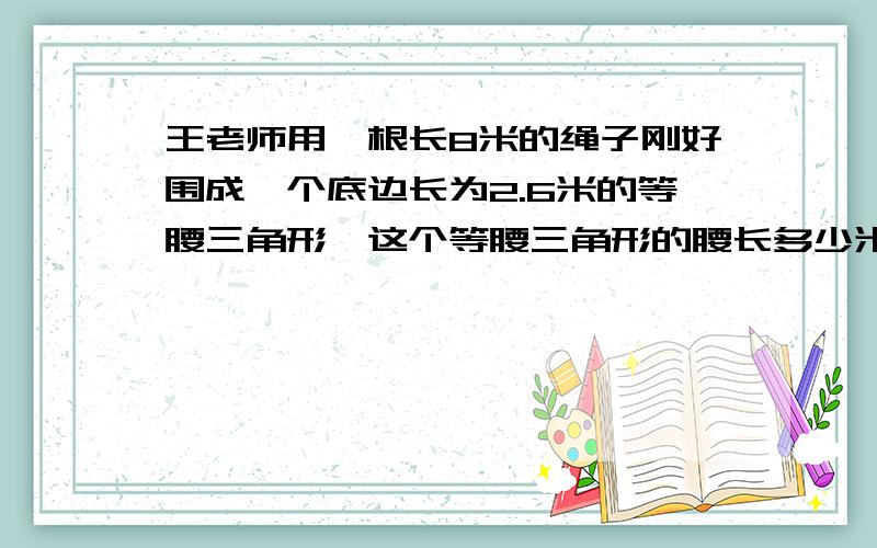 王老师用一根长8米的绳子刚好围成一个底边长为2.6米的等腰三角形,这个等腰三角形的腰长多少米?列出方程2.六一中队的植树小队去植树,如果每人植树5棵,还剩下14棵树苗；如果每人植树7棵,