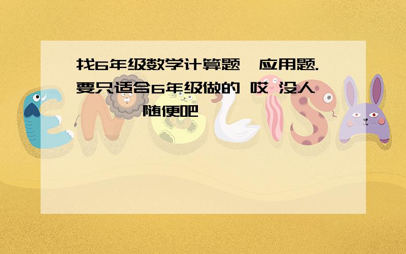 找6年级数学计算题、应用题.要只适合6年级做的 哎 没人 、、、随便吧