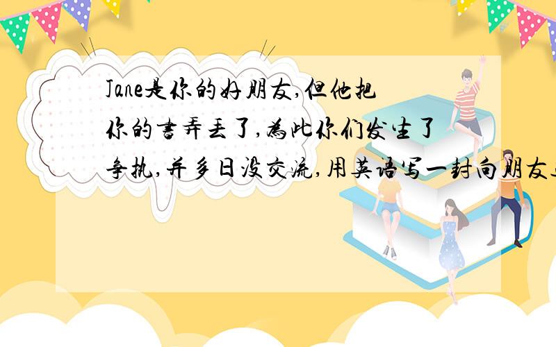 Jane是你的好朋友,但他把你的书弄丢了,为此你们发生了争执,并多日没交流,用英语写一封向朋友道歉,并