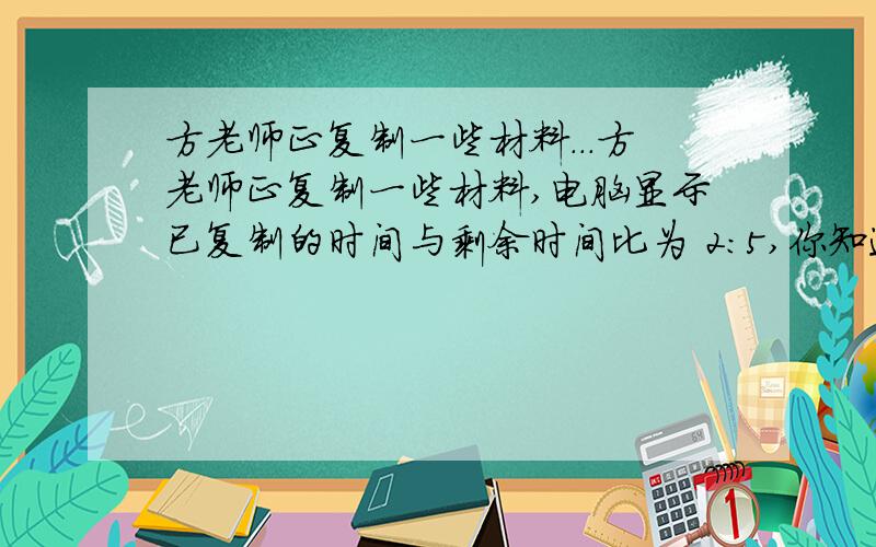 方老师正复制一些材料...方老师正复制一些材料,电脑显示已复制的时间与剩余时间比为 2：5,你知道一复制了多少时间吗?图画上花的是 电脑在复制东西 剩余15秒