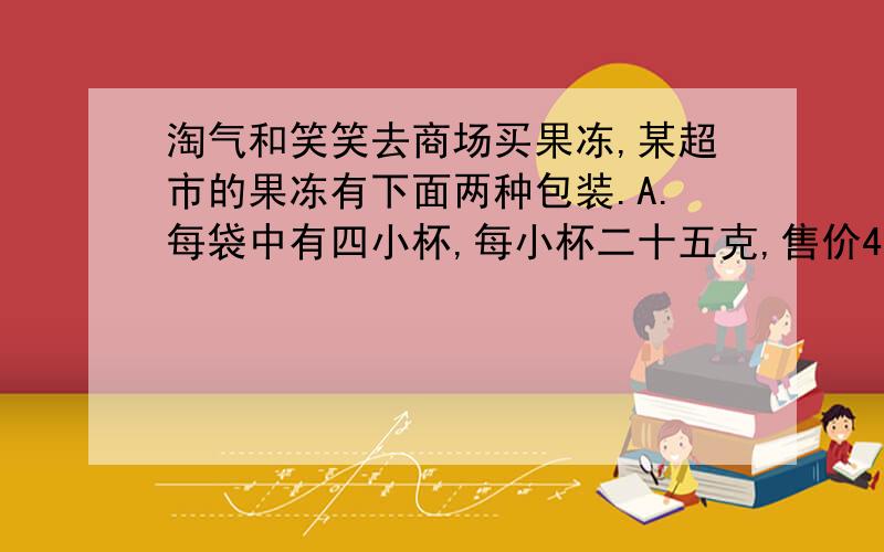 淘气和笑笑去商场买果冻,某超市的果冻有下面两种包装.A.每袋中有四小杯,每小杯二十五克,售价4.4元B.每大杯五十克,2.5元1,如果淘气要买一千克果冻,可以怎样买?（三种）2,如果笑笑要买一.五