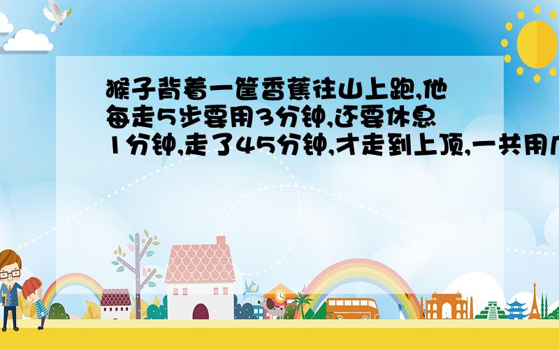 猴子背着一筐香蕉往山上跑,他每走5步要用3分钟,还要休息1分钟,走了45分钟,才走到上顶,一共用几分钟