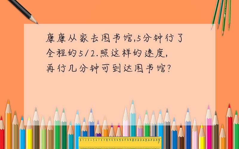 康康从家去图书馆,5分钟行了全程的5/2.照这样的速度,再行几分钟可到达图书馆?