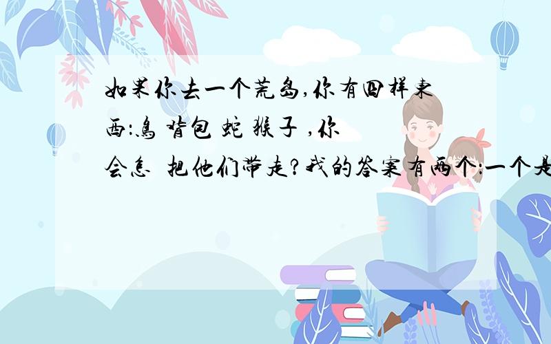 如果你去一个荒岛,你有四样东西：鸟 背包 蛇 猴子 ,你会怎麼把他们带走?我的答案有两个：一个是背包装着蛇背在背上,牵着猴子,让鸟自己飞.另一个是：拎着包,蛇缠脖子上,猴子手牵手走,小