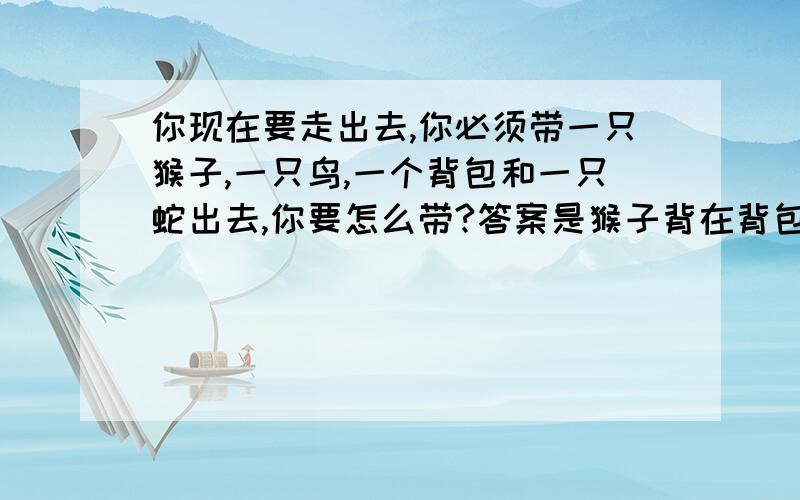 你现在要走出去,你必须带一只猴子,一只鸟,一个背包和一只蛇出去,你要怎么带?答案是猴子背在背包上,蛇盘在手臂上,鸟在头顶或者肩膀上 背包是开口的中等大小的请问是什么心理呀