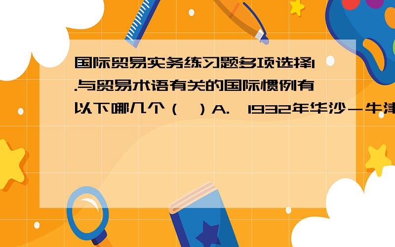 国际贸易实务练习题多项选择1.与贸易术语有关的国际惯例有以下哪几个（ ）A.《1932年华沙－牛津规则》 B.《联合国国际货物销售合同公约》C.《1941年美国对外贸易定义修订本》 D.《2000INCOTE