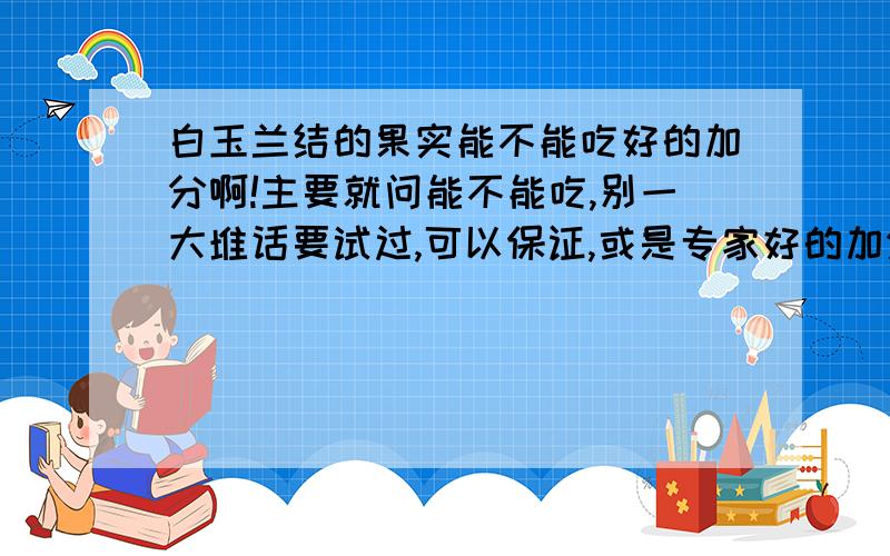 白玉兰结的果实能不能吃好的加分啊!主要就问能不能吃,别一大堆话要试过,可以保证,或是专家好的加分