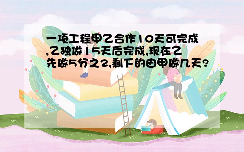 一项工程甲乙合作10天可完成,乙独做15天后完成,现在乙先做5分之2,剩下的由甲做几天?