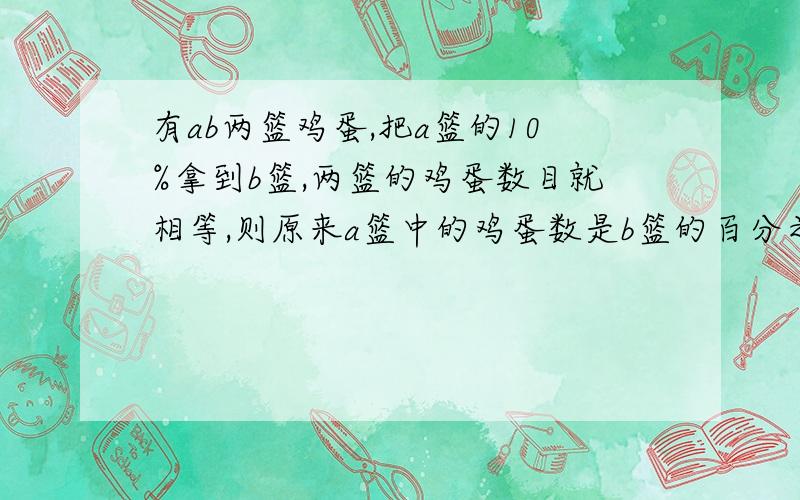 有ab两篮鸡蛋,把a篮的10%拿到b篮,两篮的鸡蛋数目就相等,则原来a篮中的鸡蛋数是b篮的百分之几?