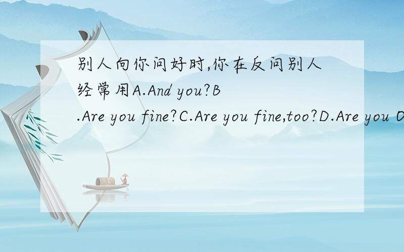 别人向你问好时,你在反问别人经常用A.And you?B.Are you fine?C.Are you fine,too?D.Are you OK?