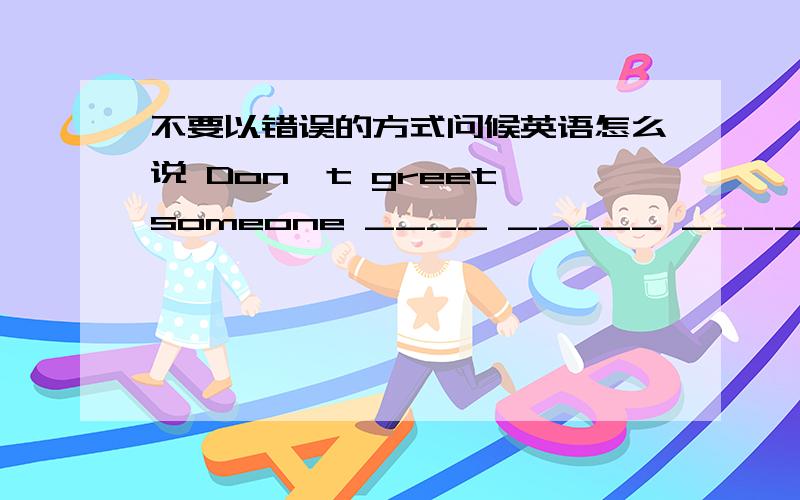 不要以错误的方式问候英语怎么说 Don't greet someone ____ _____ ____ _____