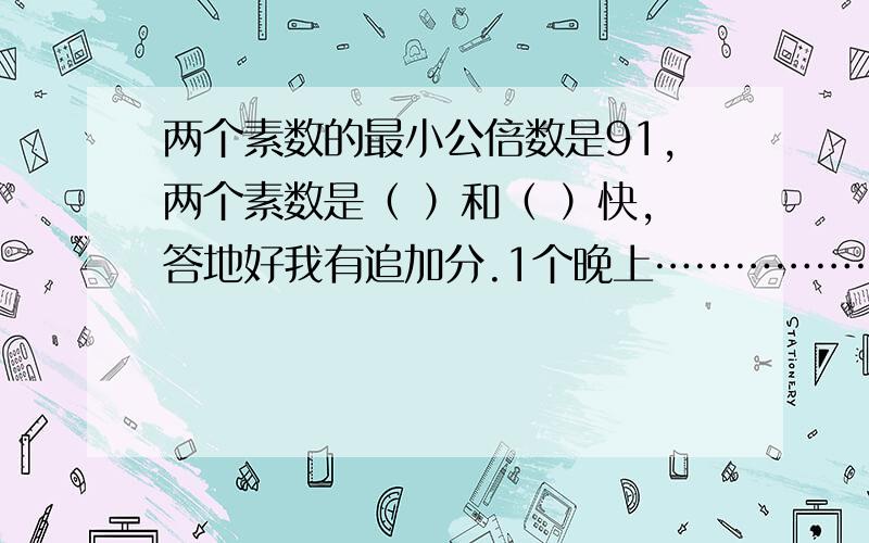 两个素数的最小公倍数是91,两个素数是（ ）和（ ）快,答地好我有追加分.1个晚上………………,