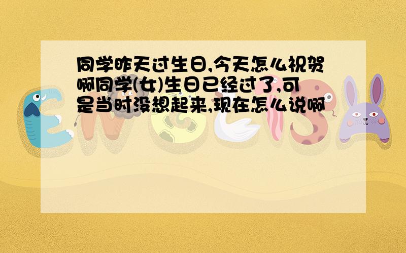 同学昨天过生日,今天怎么祝贺啊同学(女)生日已经过了,可是当时没想起来,现在怎么说啊