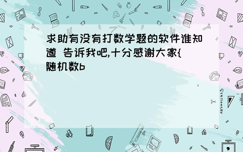 求助有没有打数学题的软件谁知道 告诉我吧,十分感谢大家{随机数b