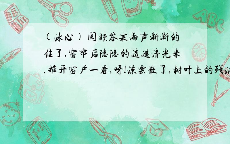 (冰心) 阅读答案雨声渐渐的住了,窗帘后隐隐的透进清光来.推开窗户一看,呀!凉云散了,树叶上的残滴,映着月儿,好似萤光千点,闪闪烁烁的动着.——真没想到苦雨孤灯之后,会有这么一幅清美的