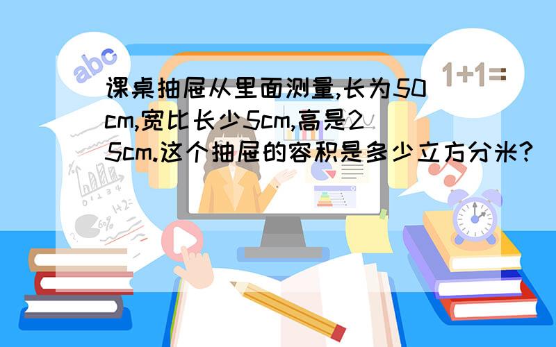 课桌抽屉从里面测量,长为50cm,宽比长少5cm,高是25cm.这个抽屉的容积是多少立方分米?