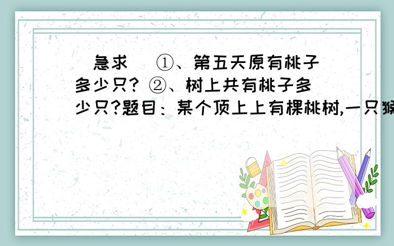 （急求） ①、第五天原有桃子多少只? ②、树上共有桃子多少只?题目：某个顶上上有棵桃树,一只猴子偷吃桃子,第一天偷吃1/6.以后4天分别偷吃了当天现有的桃子的1/5,1/4,1/3,1/2,偷了5天.树上