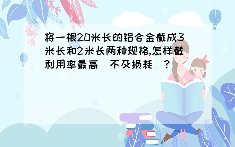 将一根20米长的铝合金截成3米长和2米长两种规格,怎样截利用率最高（不及损耗）?