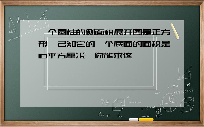 一个圆柱的侧面积展开图是正方形,已知它的一个底面的面积是10平方厘米,你能求这