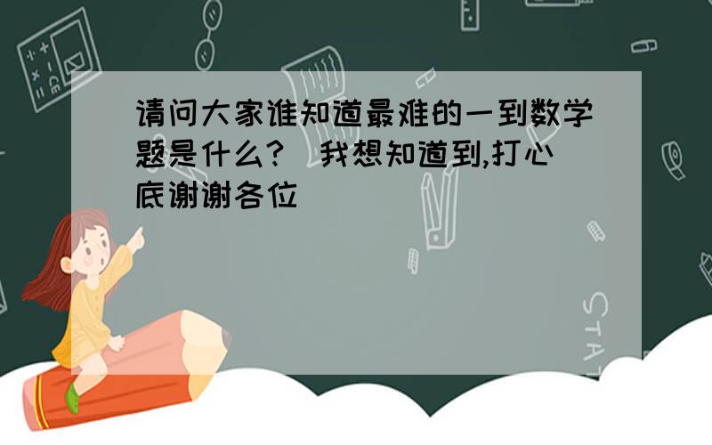 请问大家谁知道最难的一到数学题是什么?　我想知道到,打心底谢谢各位