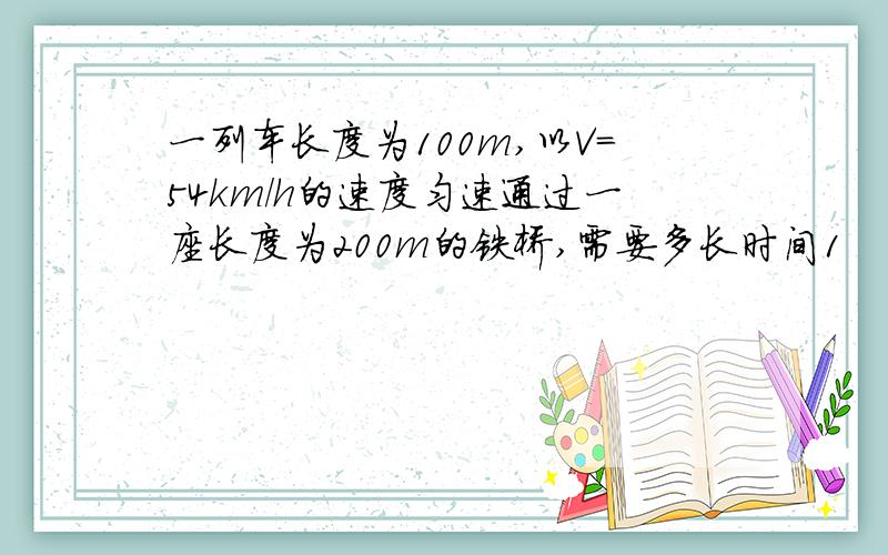 一列车长度为100m,以V=54km/h的速度匀速通过一座长度为200m的铁桥,需要多长时间1