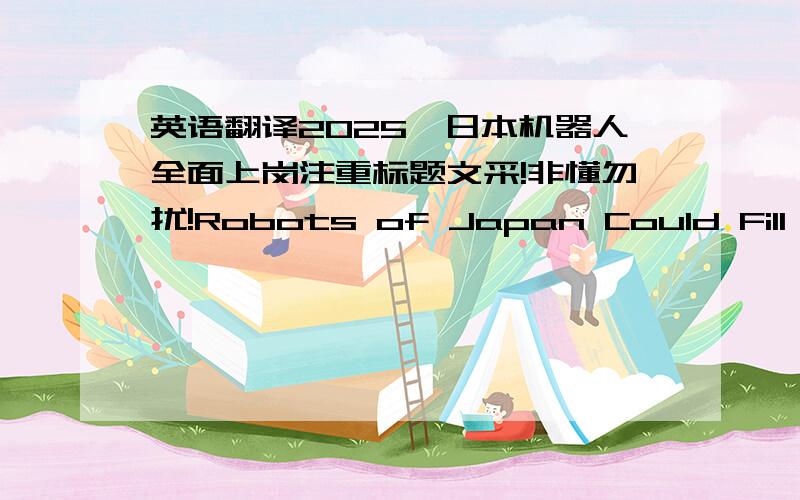 英语翻译2025,日本机器人全面上岗注重标题文采!非懂勿扰!Robots of Japan Could Fill the Jobs Widely by 2025本文主要内容是说，机器人将填补日本350万人的职务空缺。这样翻译有没有语法错误，