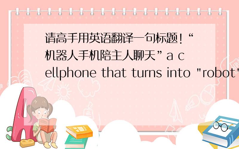 请高手用英语翻译一句标题!“机器人手机陪主人聊天”a cellphone that turns into 