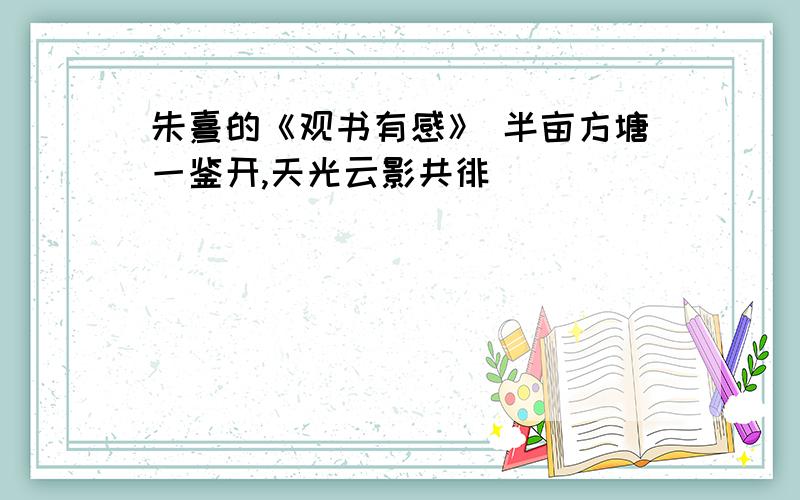 朱熹的《观书有感》 半亩方塘一鉴开,天光云影共徘