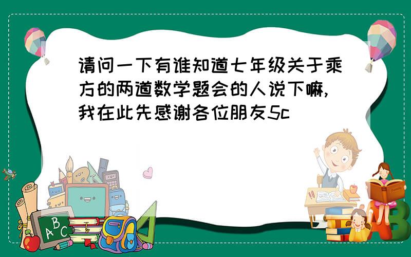 请问一下有谁知道七年级关于乘方的两道数学题会的人说下嘛,我在此先感谢各位朋友5c