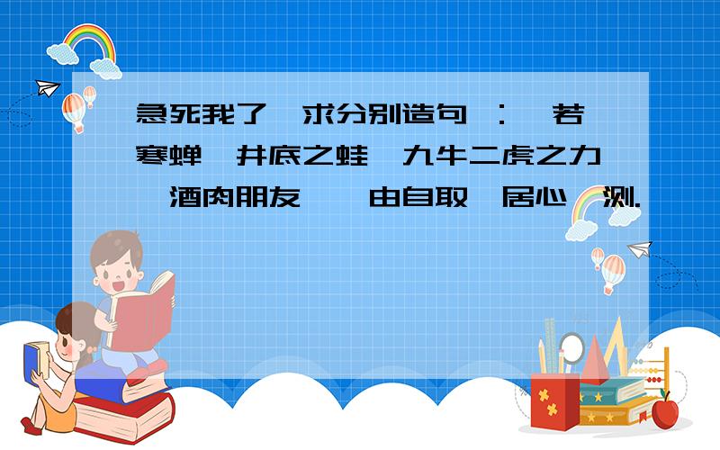 急死我了,求分别造句 ：噤若寒蝉,井底之蛙,九牛二虎之力,酒肉朋友,咎由自取,居心叵测.