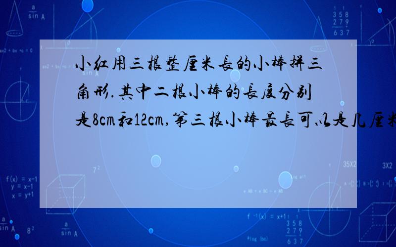 小红用三根整厘米长的小棒拼三角形.其中二根小棒的长度分别是8cm和12cm,第三根小棒最长可以是几厘米?最短可以是几厘米?