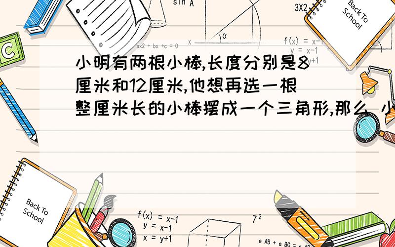 小明有两根小棒,长度分别是8厘米和12厘米,他想再选一根整厘米长的小棒摆成一个三角形,那么 小明要选的这根小棒最长是（）厘米,最短是（）厘米?