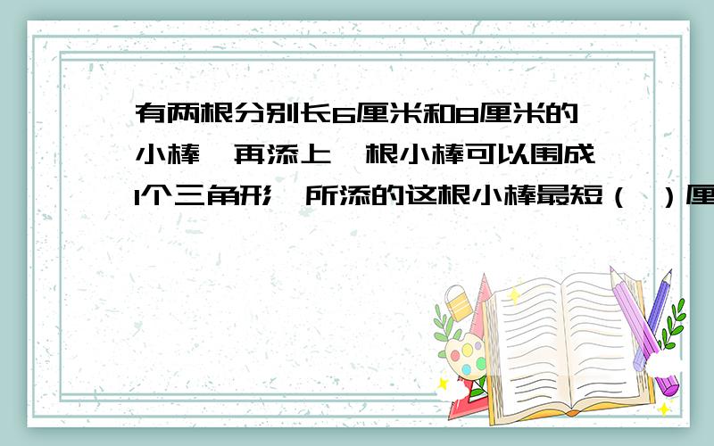 有两根分别长6厘米和8厘米的小棒,再添上一根小棒可以围成1个三角形,所添的这根小棒最短（ ）厘米,最长（ ）厘米.（小棒长为整厘米数）