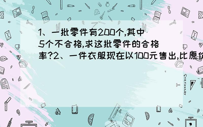 1、一批零件有200个,其中5个不合格,求这批零件的合格率?2、一件衣服现在以100元售出,比原价贵20元,现价是原价的百分之几?3、挖一条水渠,已经挖了全长的五分之二,离终点还有16.5米,这条水渠