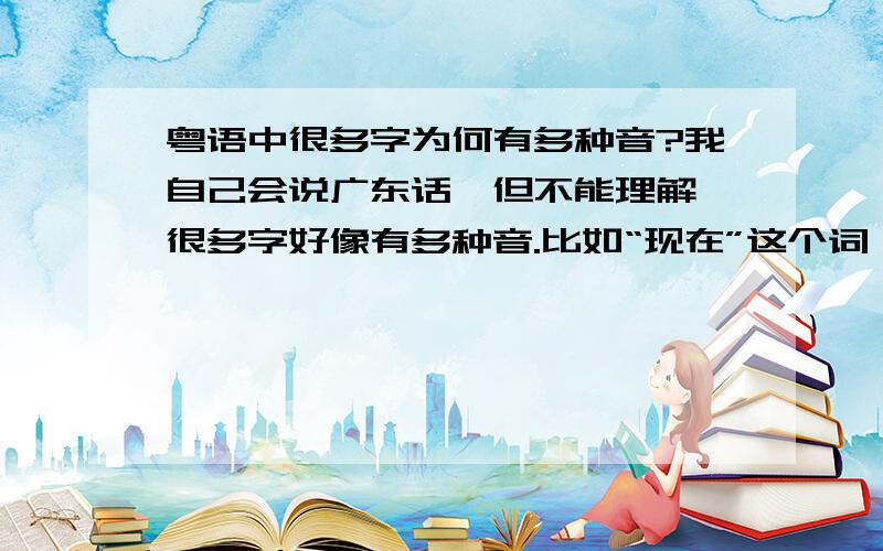 粤语中很多字为何有多种音?我自己会说广东话,但不能理解,很多字好像有多种音.比如“现在”这个词,粤语叫“而家”,“而”有说yi（三声）也有说yi（一声）的.人读yan也有一声和三声两种.