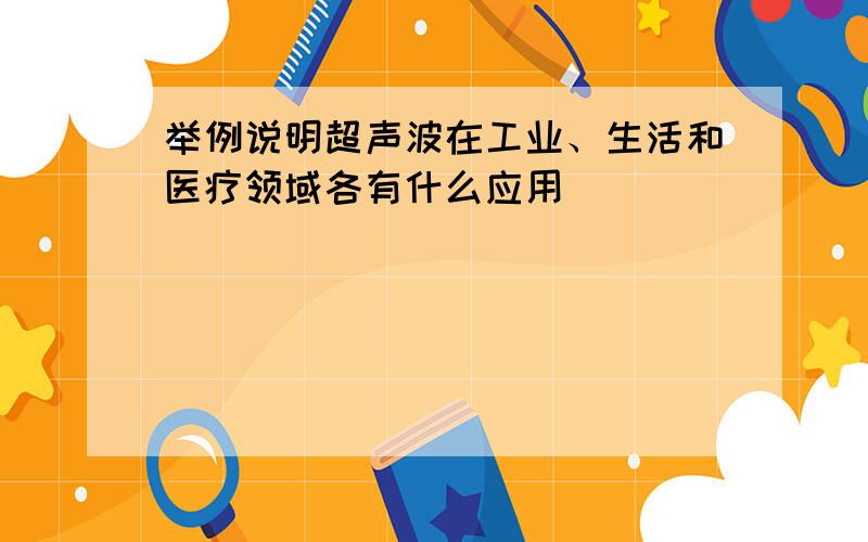 举例说明超声波在工业、生活和医疗领域各有什么应用