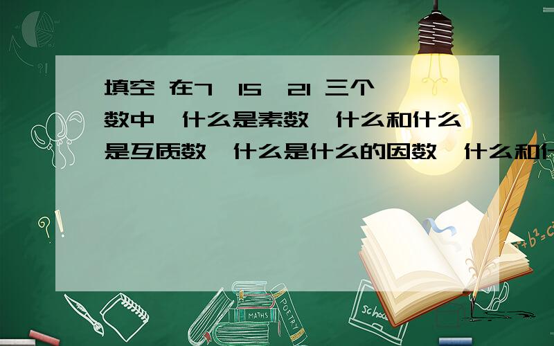 填空 在7,15,21 三个数中,什么是素数,什么和什么是互质数,什么是什么的因数,什么和什么的公因数是3