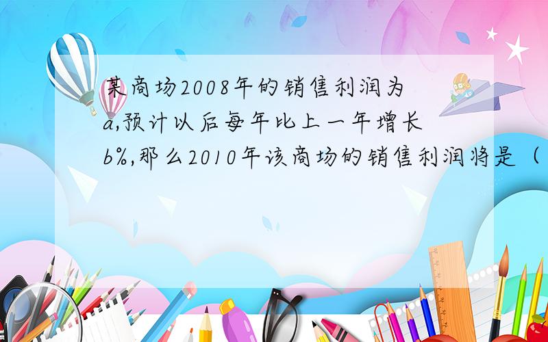 某商场2008年的销售利润为a,预计以后每年比上一年增长b%,那么2010年该商场的销售利润将是（ ）A.a（1+b）的平方B.a（1+b%）的平方C.a+a·（b%)的平方D.a+ab的平方