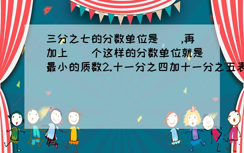 三分之七的分数单位是（）,再加上（）个这样的分数单位就是最小的质数2.十一分之四加十一分之五表示（）个（）十分之几加上（）个十分之几,等于（）个十分之几,就是（）.3.（）米比