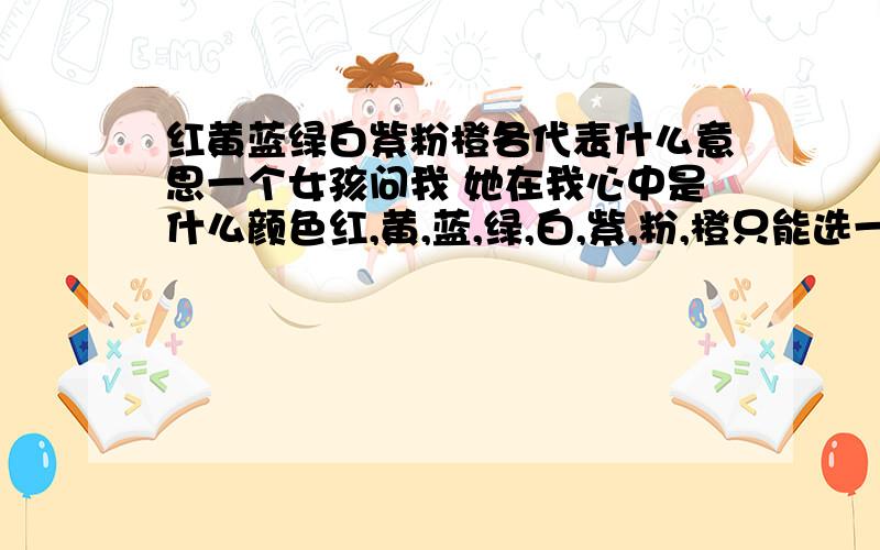 红黄蓝绿白紫粉橙各代表什么意思一个女孩问我 她在我心中是什么颜色红,黄,蓝,绿,白,紫,粉,橙只能选一个