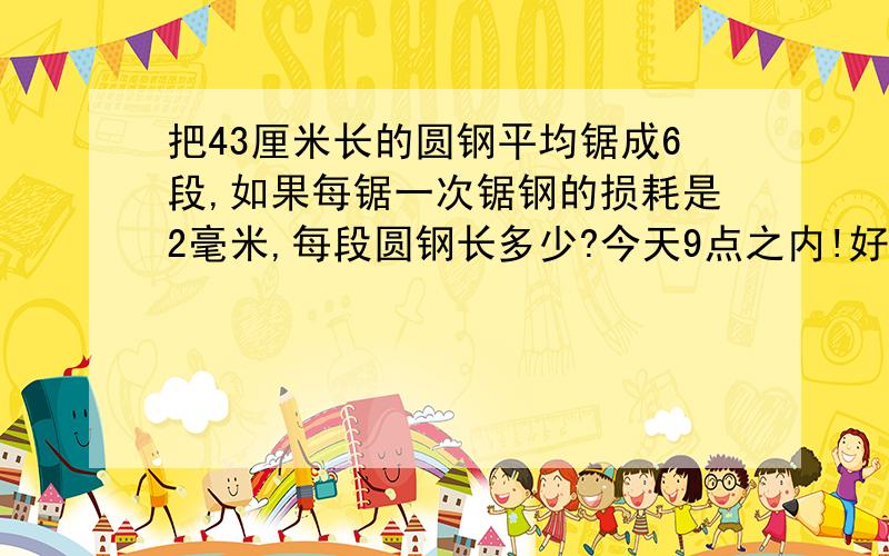 把43厘米长的圆钢平均锯成6段,如果每锯一次锯钢的损耗是2毫米,每段圆钢长多少?今天9点之内!好的追加分!急!急!急!