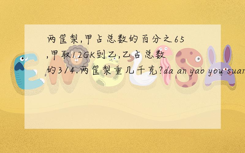 两筐梨,甲占总数的百分之65,甲取12GK到乙,乙占总数的3/4.两筐梨重几千克?da an yao you suan shi xie xie