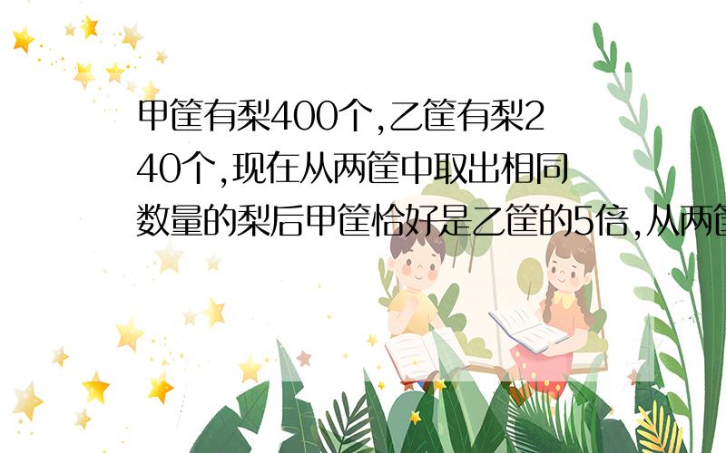 甲筐有梨400个,乙筐有梨240个,现在从两筐中取出相同数量的梨后甲筐恰好是乙筐的5倍,从两筐中各取出了几个梨?两道文字题+三道应用题文字题：1.6除3.68的商加上2.3乘2.9的积的和再被89.7除,商