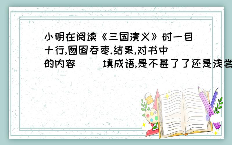 小明在阅读《三国演义》时一目十行,囫囵吞枣.结果,对书中的内容( )填成语,是不甚了了还是浅尝辄止?